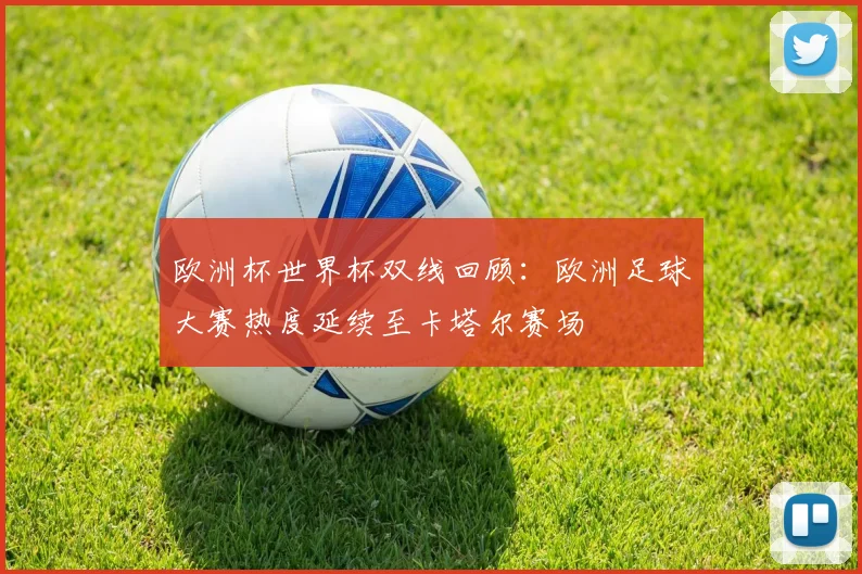 欧洲杯世界杯双线回顾:欧洲足球大赛热度延续至卡塔尔赛场