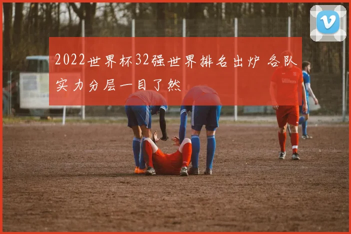 2022世界杯32强世界排名出炉 各队实力分层一目了然