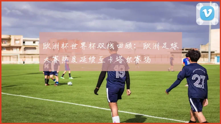 欧洲杯世界杯双线回顾：欧洲足球大赛热度延续至卡塔尔赛场