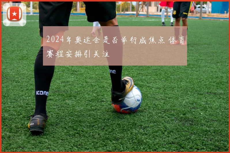2024年奥运会是否举行成焦点 体育赛程安排引关注