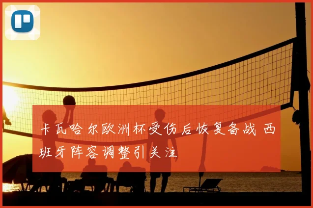 卡瓦哈尔欧洲杯受伤后恢复备战 西班牙阵容调整引关注