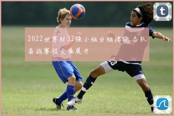 2022世界杯32强小组分组揭晓 各队备战赛程全面展开