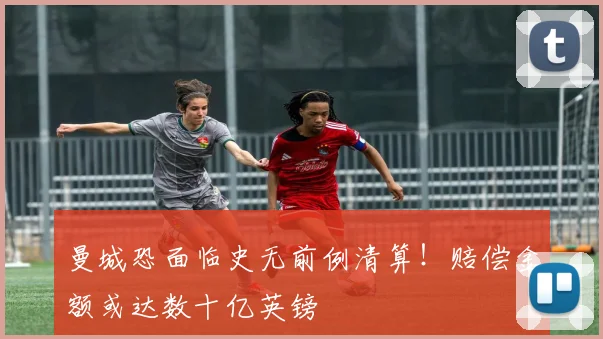 曼城恐面临史无前例清算!赔偿金额或达数十亿英镑