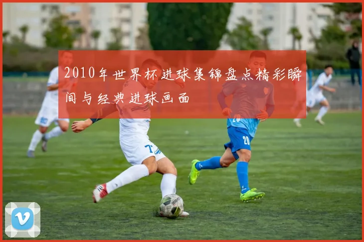 2010年世界杯进球集锦盘点精彩瞬间与经典进球画面