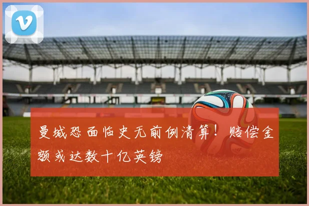 曼城恐面临史无前例清算!赔偿金额或达数十亿英镑